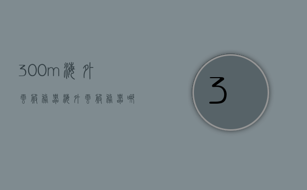 300m海外云服务器（海外云服务器哪家好），海外云服务器哪家最佳？探索优质300m海外云服务器，优质300m海外云服务器探索，哪家海外云服务最佳？，优质300m海外云服务器探索，哪家云服务最佳？，优质海外云服务器探索，揭秘最佳海外云服务器提供商与优质300m服务器体验！