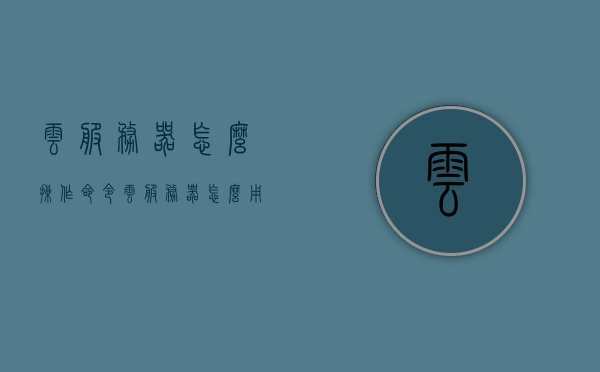 云服务器怎么操作命令（云服务器怎么用详细步骤），云服务器操作命令详解，从入门到精通的指南，云服务器操作命令详解，从入门到精通的指南