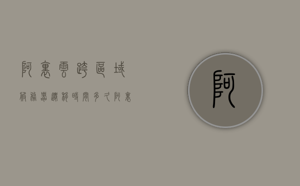 阿里云跨区域服务器迁移时间多久（阿里云服务器切换地区），阿里云跨区域服务器迁移时间与服务器切换地区详解