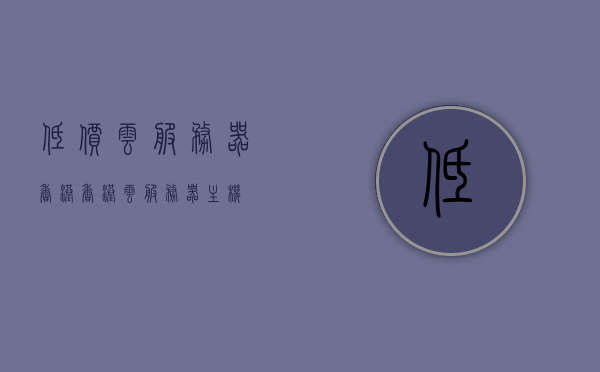 低价云服务器香港（香港云服务器主机），香港低价云服务器主机服务