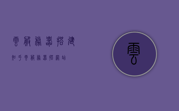 云服务器搭建知乎（云服务器搭网站），云服务器搭建指南，轻松在知乎上建立个人网站
