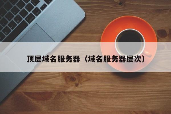 顶层域名服务器（域名服务器层次），顶层域名服务器详解，域名服务器的层次结构