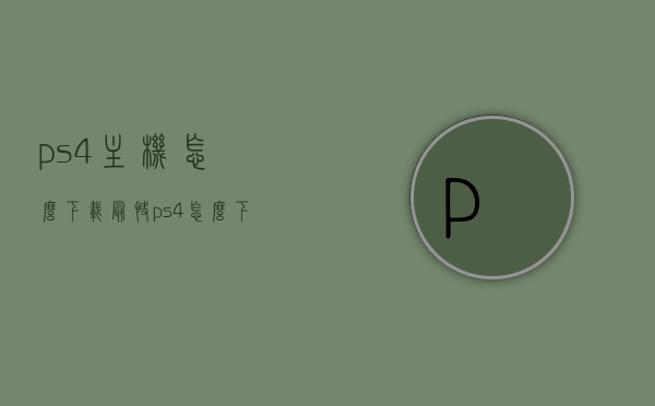 ps4主机怎么下载最快（ps4怎么下载更快），PS4主机快速下载攻略，提升下载速度的方法