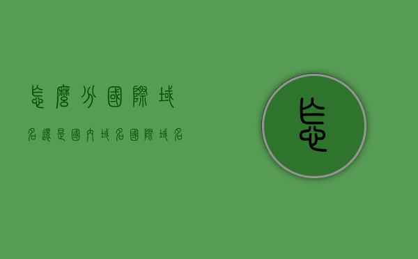 怎么分国际域名还是国内域名（国际域名和国内域名），国际与国内域名区分指南，如何分辨域名类型？