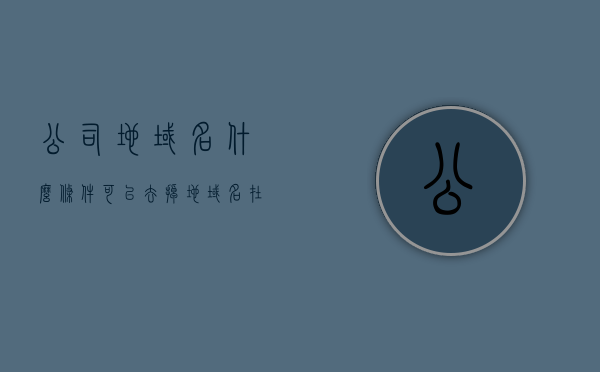 公司地域名什么条件可以去掉（地域名在公司前面和中间有什么区别），公司地域名的去除条件及地域名位置对公司名称的影响，公司地域名的去除条件及其对公司名称的影响，位置与区别解析，公司地域名的去除条件及其对公司名称的影响，位置与区别深度解析标题建议，公司地域名去除条件与影响，位置、区别及深度解析，公司地域名的去除条件及其对公司名称的影响深度解析，位置、区别与影响探讨，公司地域名的去除条件及其对公司名称影响深度解析，位置、区别与影响探讨