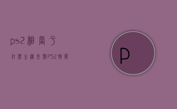 ps2相当于什么主机型号（PS2性能相当于手机什么型号），PS2性能相当于哪款手机型号？对比解析及标题建议，PS2性能与手机型号对比解析，相当于哪款手机型号？标题建议为PS2与手机性能对比解析，PS2与手机性能对比解析，相当于哪款手机型号？性能深度解析与对比解析报告。，PS2与手机性能对比解析报告，相当于哪款手机型号？深度性能对比与解析。 第1张