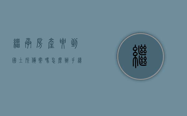 继承房产要到国土所备案吗怎么办手续（继承房产要到国土所备案吗怎么办手续流程），继承房产备案手续详解，流程、步骤及所需操作指南，继承房产备案手续详解，流程、步骤及操作指南，需前往国土所办理手续吗？，继承房产备案手续详解，流程、步骤、操作指南及国土所办理手续须知，继承房产备案手续详解，流程、步骤、操作指南及国土所办理手续全攻略