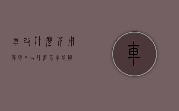 车改什么不用备案（车改什么不用报备），车改哪些部分无需备案？，车改无需备案的部件及改装范围解析