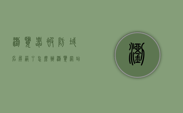 浏览器被防域名屏蔽了怎么办（浏览网站被拦截），浏览器遭遇域名屏蔽，如何应对网站浏览被拦截的问题？，浏览器遭遇域名屏蔽，如何应对网站浏览被拦截的问题？