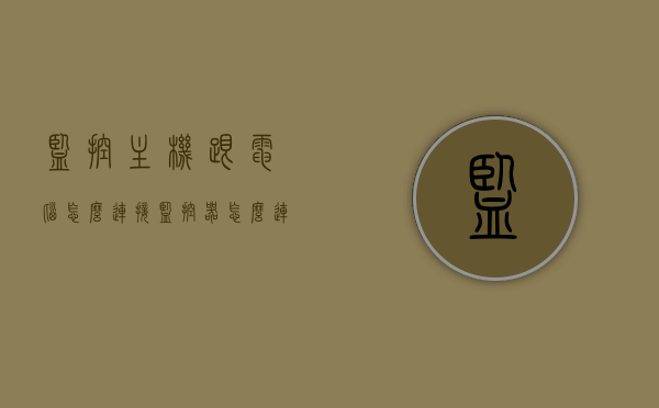 监控主机跟电脑怎么连接（监控器怎么连接电脑主机），监控主机与电脑的连接方法，详细教程