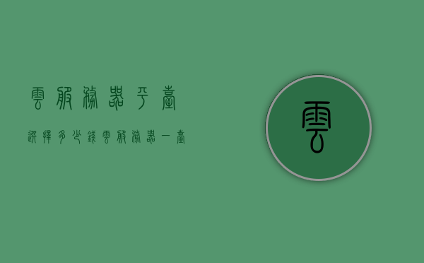 云服务器平台选择多少钱（云服务器一台多少钱），云服务器平台价格概览，一文了解云服务器费用及价格区间，一文解读云服务器费用，平台价格概览与费用区间全解析，一文解析，云服务器平台费用及价格区间概览，全面解读云服务器费用与平台价格