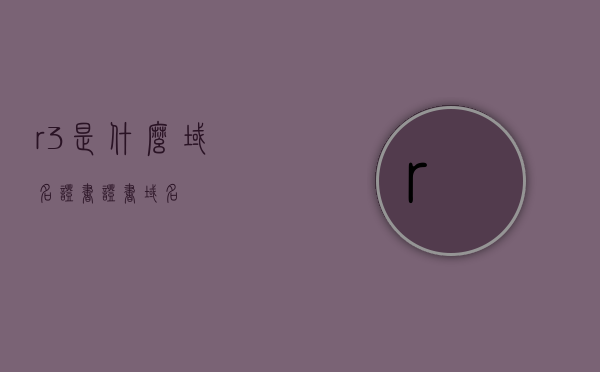 r3是什么域名证书（证书 域名），R3域名证书简介，什么是它？