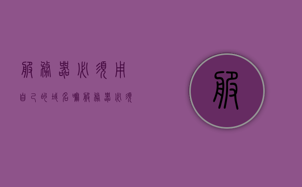 服务器必须用自己的域名嘛（服务器必须用自己的域名嘛知乎），服务器必须使用自己的域名吗？解析域名与服务器关系