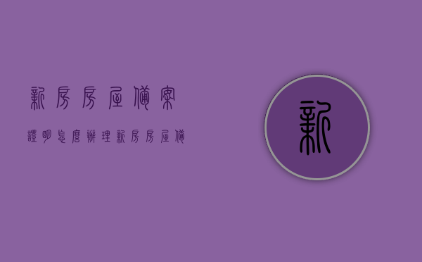 新房房屋备案证明怎么办理（新房房屋备案是什么意思），如何办理新房房屋备案证明及其含义解析，新房房屋备案证明办理详解，流程、步骤及含义解析