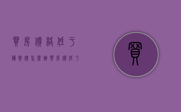 买房价格低于备案价怎么办（买房价低于备案价格合同怎么签），买房价格低于备案价的处理方法，合同签订指南，买房价格低于备案价的处理方法与合同签订指南，如何签订低于备案价格的购房合同？