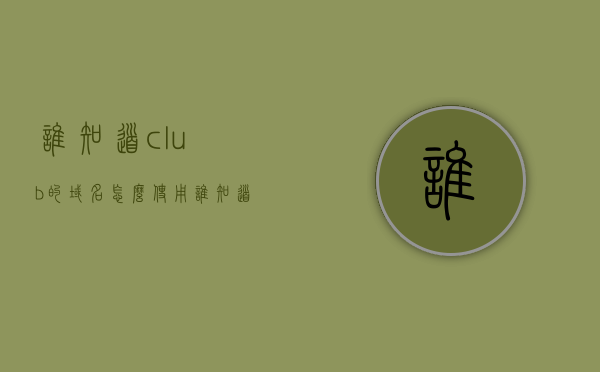 谁知道club的域名怎么使用（谁知道club的域名怎么使用手机），如何正确使用Club域名（包括手机版）