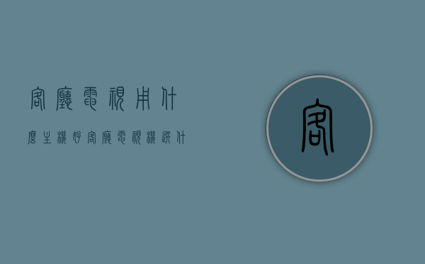 客厅电视用什么主机好（客厅电视机选什么牌子好），客厅电视主机及品牌选择指南