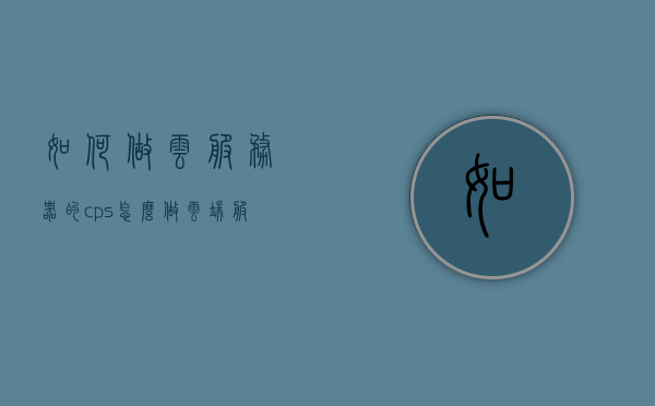 如何做云服务器的cps（怎么做云端服务器），云服务器CPS实践指南，云端服务器部署与操作教程 第1张