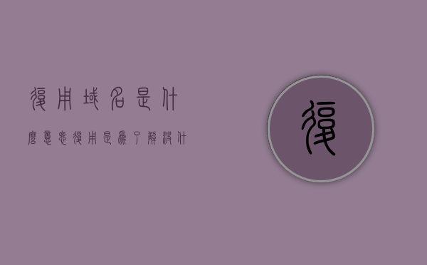 复用域名是什么意思（复用是为了解决什么问题?实际中有哪些复用方式?），复用域名的概念解析，解决什么问题，实际中的复用方式有哪些？