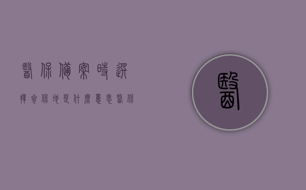 医保备案时选择参保地是什么意思（医保备案地区怎么选择），医保备案中的参保地选择解析，如何正确选择医保备案地区？