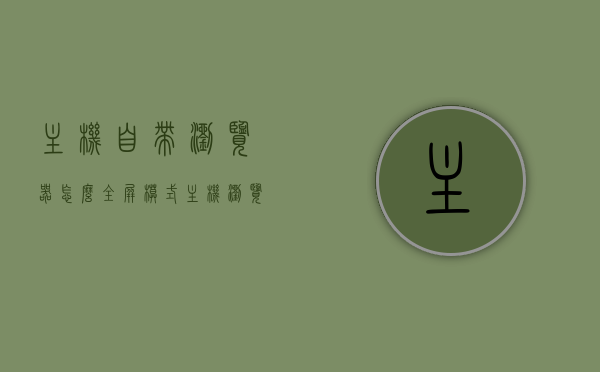 主机自带浏览器怎么全屏模式（主机浏览器在哪里打开），主机浏览器全屏模式指南及浏览器打开位置解析