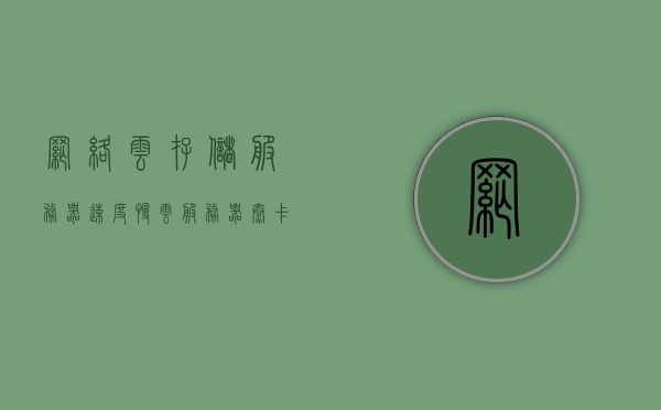 网络云存储服务器速度慢（云服务器太卡怎么办），解决网络云存储服务器速度慢，优化云存储性能的方法