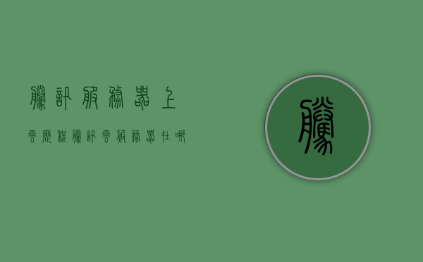 腾讯服务器上云历程（腾讯云服务器在哪），腾讯服务器上云之旅，揭秘腾讯云服务器的部署历程