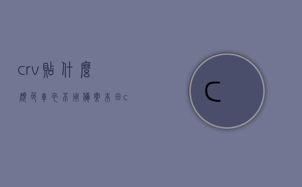 crv贴什么颜色车衣不用备案（本田crv车衣改色），本田CRV车衣改色，哪些颜色车衣不需备案？，本田CRV车衣改色，哪些颜色不需备案？贴这些车衣无需备案！