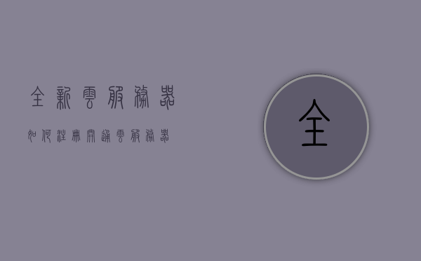 全新云服务器如何注册（开通云服务器），如何注册全新云服务器？开通云服务器教程，如何注册全新云服务器？开通云服务器详细教程！
