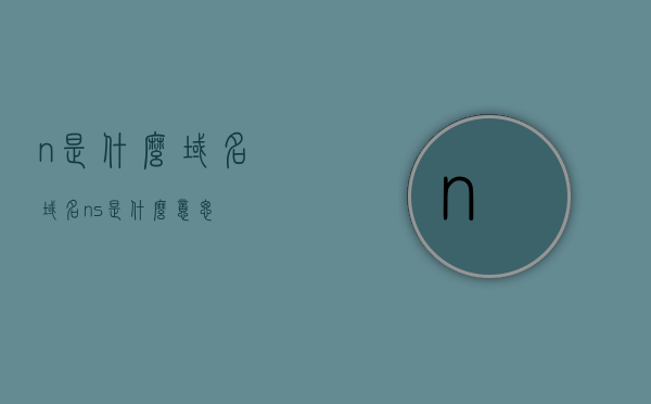 n是什么域名（域名ns是什么意思），关于域名n和ns的含义解析，什么是域名ns？，关于域名n和ns的含义解析，什么是域名ns及其含义解析与n域名的区别？，关于域名n和ns的含义解析，域名ns与n的区别及其含义解析