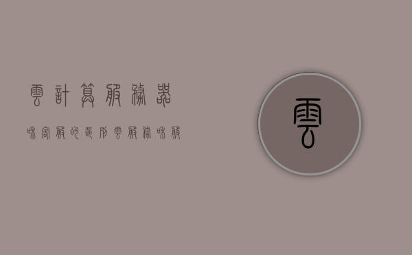 云计算服务器和客服的区别（云服务和服务器的区别），云计算服务器与客服的差异，云服务与服务器之比较，云计算服务器与客服的差异解析，云服务与服务器比较探讨