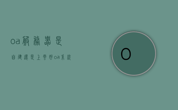 oa服务器是自建还是上云好（oa系统需要服务器吗），OA服务器自建还是上云，哪种方式更适合OA系统的部署？，OA服务器部署方式选择，自建还是上云？哪种更适合OA系统部署？