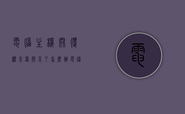 电脑主机开得显示器开不了怎么办（电脑主机开了显示屏开不了怎么办），电脑主机开启但显示屏无法启动的解决方法，电脑主机开启但显示屏无法启动的解决方法