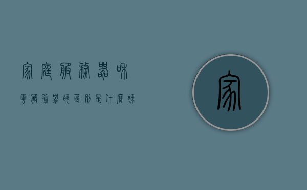 家庭服务器和云服务器的区别是什么（裸金属服务器和云服务器的区别），家庭服务器与云服务器（裸金属与云服务的差异性）解析，家庭服务器与云服务器（裸金属与云服务）深度解析，差异与选择指南