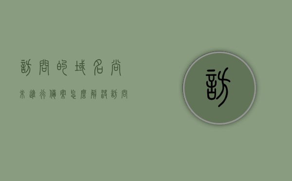访问的域名尚未进行备案怎么解决（访问的域名尚未进行备案怎么解决问题），如何解决域名未备案访问问题？，解决策略，域名未备案访问问题详解及应对方案 第1张