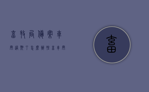 畜牧局备案车辆过期了怎么办（牲畜车辆备案），畜牧局备案车辆过期处理指南（牲畜运输车辆备案续期流程），畜牧局备案车辆过期处理指南，牲畜运输车辆备案续期流程详解