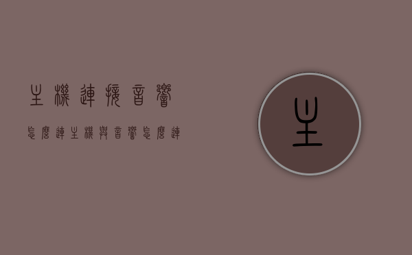 主机连接音响怎么连（主机与音响怎么连接线），主机与音响的连接方法与步骤指南，主机与音响连接全攻略，连接方法与步骤详解，主机与音响连接全攻略，详细步骤与指南，连接方法与步骤详解，主机与音响连接全攻略，详细步骤与指南，连接方法与步骤详解，主机与音响连接全攻略，详细步骤与指南，连接方法与步骤详解
