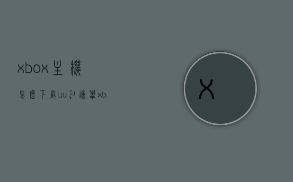 xbox主机怎么下载uu加速器（xbox用uu加速还是卡），Xbox主机如何下载UU加速器及解决加速效果不流畅问题，Xbox主机UU加速器下载教程，解决加速不流畅问题的方法，Xbox主机UU加速器下载教程，解决下载与加速不流畅问题的方法