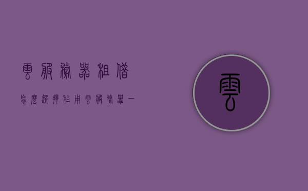 云服务器租借怎么选择（租用云服务器一年大概的费用），如何选择云服务器租借及一年大致费用概览，云服务器租借指南，选择要素及一年费用概览，云服务器租借指南，选择要素与一年费用概览，云服务器租借指南，如何选择与费用概览（一年费用概览），云服务器租借指南，如何选择及一年费用概览