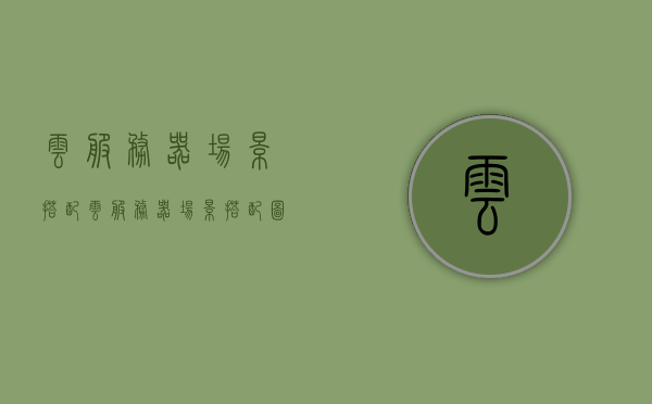 云服务器场景搭配（云服务器场景搭配图），云服务器场景搭配详解及图解指南，云服务器场景搭配详解与图解指南，从入门到精通的指南手册