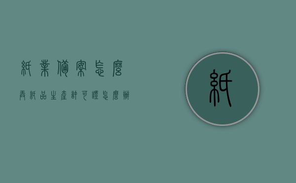 纸业备案怎么弄（纸品生产许可证怎么办理），如何办理纸业备案及纸品生产许可证？，如何办理纸业备案及纸品生产许可证，详细流程解析