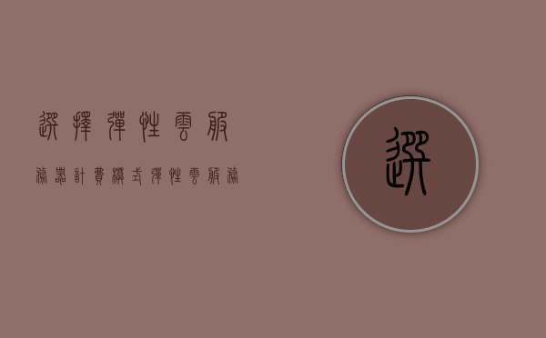 选择弹性云服务器计费模式（弹性云服务器购买），弹性云服务器计费模式选择与购买指南，弹性云服务器计费模式选择与购买指南，一站式指南助你轻松选购云服务器，弹性云服务器计费模式选择与购买指南，一站式指南助你轻松选购云服务器，弹性云服务器计费模式选择与购买指南，一站式指南轻松选购云服务器的最佳选择，弹性云服务器计费模式选择与购买指南，一站式指南助你轻松选购最佳云服务器