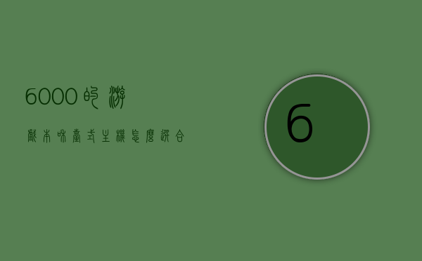 6000的游戏本和台式主机怎么选合适的简单介绍