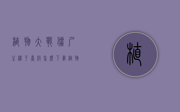 植物大战僵尸主机平台版怎么下载（植物大战僵尸pc端在哪下），植物大战僵尸主机平台版与PC端下载指南，植物大战僵尸主机平台版与PC端下载指南，全面解析下载方法与攻略