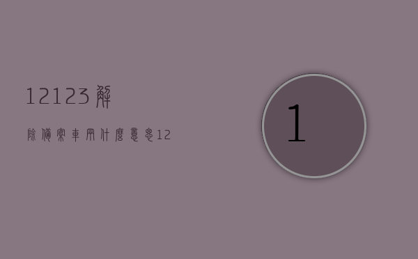 12123解除备案车辆什么意思（12123解除备案车辆有啥用），12123解除备案车辆含义及作用解析