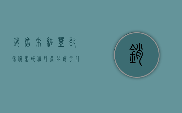 销售未经登记和备案的软件产品属于什么（没备案产品销售），销售未经登记和备案的软件产品属于什么行为？揭秘违规销售风险！，揭秘违规销售风险，未经登记和备案的软件产品销售行为分析！