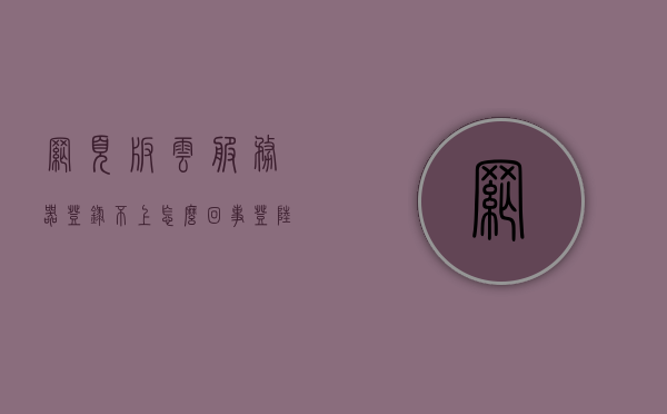 网页版云服务器登录不上怎么回事（登陆网页端云服务），网页版云服务器登录问题解析，无法登录的解决方法