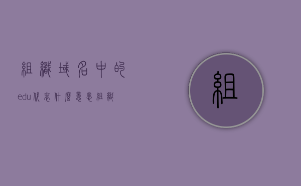 组织域名中的edu代表什么意思（组织域名中com表示的含义是），组织域名中的edu和com的含义解析