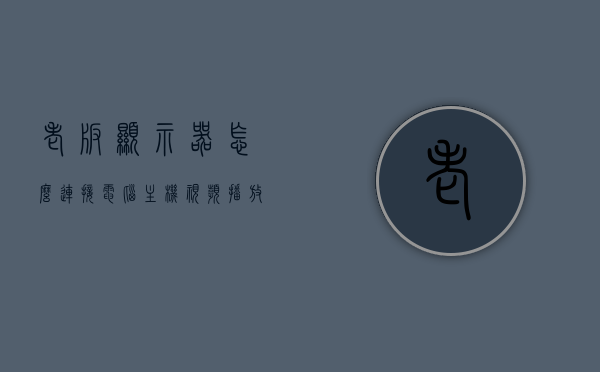 老版显示器怎么连接电脑主机视频播放（老式显示器怎么连接手机），老版显示器连接电脑主机与手机的视频播放指南，老版显示器连接电脑主机与手机的视频播放教程/指南，老版显示器连接电脑主机与手机的视频播放教程，操作指南与步骤详解，老版显示器连接电脑主机与手机视频播放的详细教程与操作指南，老版显示器连接电脑主机与手机视频播放教程，操作指南与步骤详解，老版显示器连接电脑主机与手机视频播放教程，操作指南与步骤详解