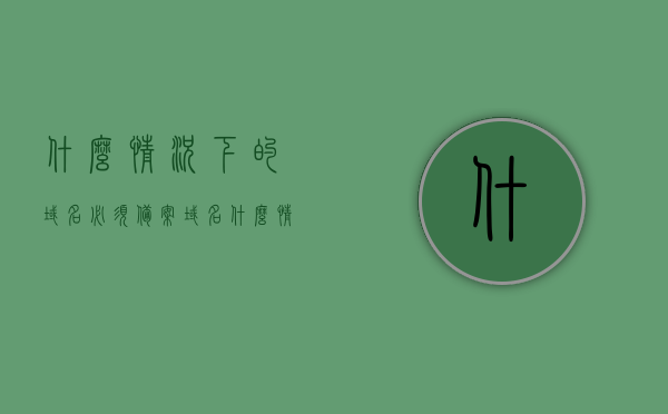 什么情况下的域名必须备案（域名什么情况下会掉备案），域名备案须知，哪些情况下域名必须备案及备案可能失效的情形，域名备案须知，什么情况下域名必须备案及备案可能失效的情形解析